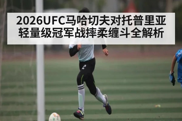 2026UFC马哈切夫对托普里亚轻量级冠军战摔柔缠斗全解析（kaiyun）