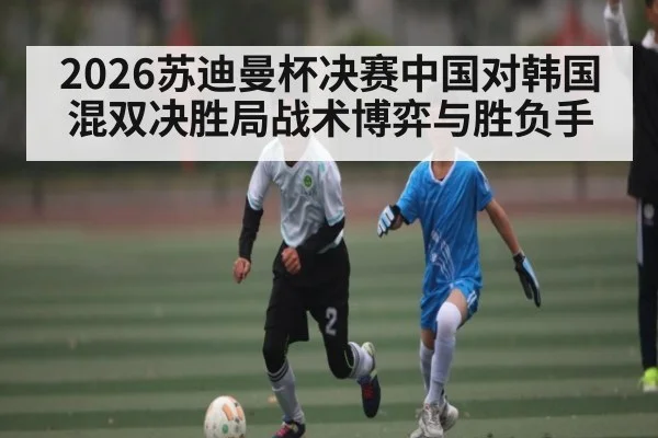 2026苏迪曼杯决赛中国对韩国混双决胜局战术博弈与胜负手（kaiyun）
